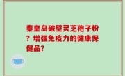 秦皇岛破壁灵芝孢子粉？增强免疫力的健康保健品？