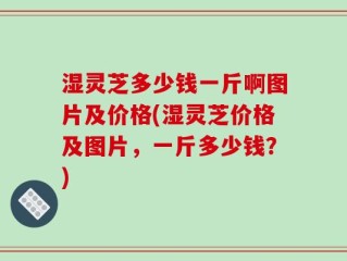 湿灵芝多少钱一斤啊图片及价格(湿灵芝价格及图片，一斤多少钱？)