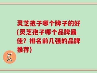 灵芝孢子哪个牌子的好(灵芝孢子哪个品牌最佳？排名前几强的品牌推荐)