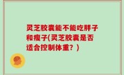 灵芝胶囊能不能吃胖子和瘦子(灵芝胶囊是否适合控制体重？)