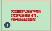 灵芝搭配乳液推荐哪款(灵芝乳液搭配推荐，呵护肌肤柔润滑爽)