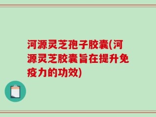 河源灵芝孢子胶囊(河源灵芝胶囊旨在提升免疫力的功效)