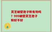 灵芝破壁孢子粉有效吗？999破壁灵芝孢子粉好不好