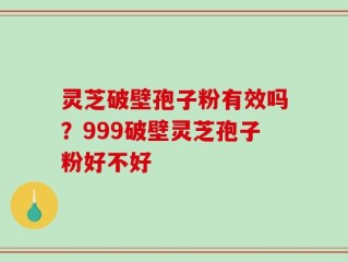 灵芝破壁孢子粉有效吗？999破壁灵芝孢子粉好不好