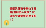 破壁灵芝孢子粉吃了想吐(遇到恶心反应？试试这个破壁灵芝孢子粉！)