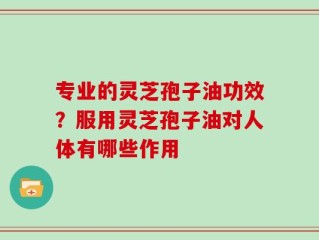 专业的灵芝孢子油功效？服用灵芝孢子油对人体有哪些作用