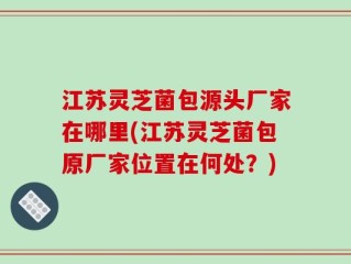 江苏灵芝菌包源头厂家在哪里(江苏灵芝菌包原厂家位置在何处？)