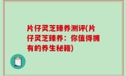 片仔灵芝臻养测评(片仔灵芝臻养：你值得拥有的养生秘籍)