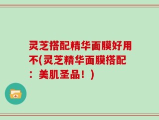 灵芝搭配精华面膜好用不(灵芝精华面膜搭配：美肌圣品！)