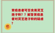 胃癌患者可否食用灵芝孢子粉？？解答胃癌患者对灵芝孢子粉的疑虑？