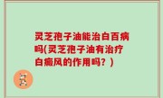 灵芝孢子油能治白百病吗(灵芝孢子油有治疗白癜风的作用吗？)