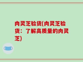 肉灵芝验货(肉灵芝验货：了解高质量的肉灵芝)
