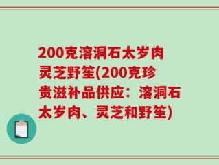 200克溶洞石太岁肉灵芝野笙(200克珍贵滋补品供应：溶洞石太岁肉、灵芝和野笙)