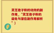 灵芝孢子粉的功效的副作用_“灵芝孢子粉的益处与潜在副作用解析”)