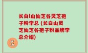 长白l山仙芝谷灵芝孢子粉李总 (长白山灵芝仙芝谷孢子粉品牌李总介绍)