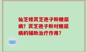 仙芝楼灵芝孢子粉糖尿病？灵芝孢子粉对糖尿病的辅助治疗作用？