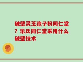 破壁灵芝孢子粉同仁堂？乐氏同仁堂采用什么破壁技术