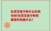 吃灵芝孢子粉什么时间为好(吃灵芝孢子粉的最佳时间是什么？