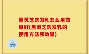 黑灵芝洗发乳怎么用效果好(黑灵芝洗发乳的使用方法和效果)