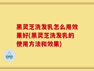 黑灵芝洗发乳怎么用效果好(黑灵芝洗发乳的使用方法和效果)