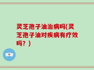 灵芝孢子油治病吗(灵芝孢子油对疾病有疗效吗？)