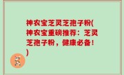 神农宝芝灵芝孢子粉(神农宝重磅推荐：芝灵芝孢子粉，健康必备！)