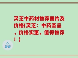 灵芝中药材推荐图片及价格(灵芝：中药圣品，价格实惠，值得推荐！)