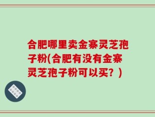 合肥哪里卖金寨灵芝孢子粉(合肥有没有金寨灵芝孢子粉可以买？)