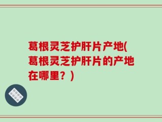 葛根灵芝护肝片产地(葛根灵芝护肝片的产地在哪里？)