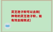 灵芝孢子粉可以去斑(神奇的灵芝孢子粉，能有效去除斑点)