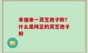 幸福来一灵芝孢子粉？什么是纯正的灵芝孢子粉