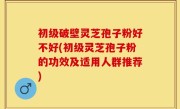 初级破壁灵芝孢子粉好不好(初级灵芝孢子粉的功效及适用人群推荐)