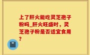 上了肝火能吃灵芝孢子粉吗_肝火旺盛时，灵芝孢子粉是否适宜食用？