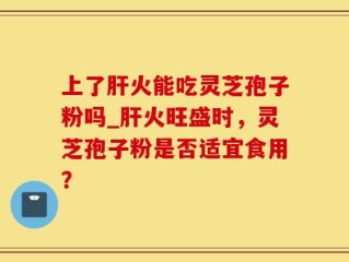 上了肝火能吃灵芝孢子粉吗_肝火旺盛时，灵芝孢子粉是否适宜食用？