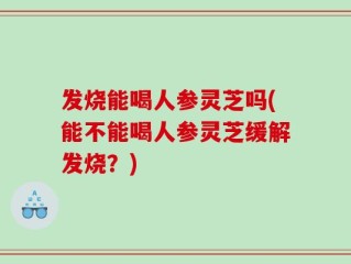 发烧能喝人参灵芝吗(能不能喝人参灵芝缓解发烧？)