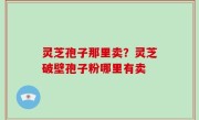 灵芝孢子那里卖？灵芝破壁孢子粉哪里有卖