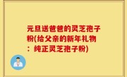 元旦送爸爸的灵芝孢子粉(给父亲的新年礼物：纯正灵芝孢子粉)