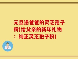 元旦送爸爸的灵芝孢子粉(给父亲的新年礼物：纯正灵芝孢子粉)