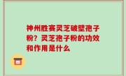 神州胜赛灵芝破壁孢子粉？灵芝孢子粉的功效和作用是什么