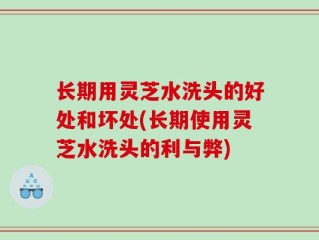 长期用灵芝水洗头的好处和坏处(长期使用灵芝水洗头的利与弊)