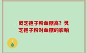 灵芝孢子粉血糖高？灵芝孢子粉对血糖的影响