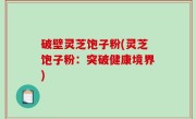 破壁灵芝饱子粉(灵芝饱子粉：突破健康境界)
