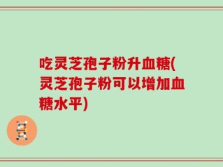 吃灵芝孢子粉升血糖(灵芝孢子粉可以增加血糖水平)