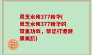 灵芝水和377精华(灵芝水和377精华的双重功效，帮您打造健康美肌)