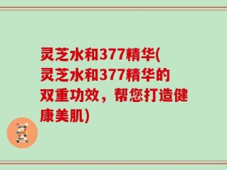 灵芝水和377精华(灵芝水和377精华的双重功效，帮您打造健康美肌)