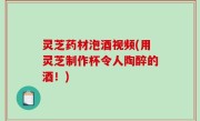 灵芝药材泡酒视频(用灵芝制作杯令人陶醉的酒！)