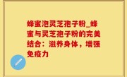 蜂蜜泡灵芝孢子粉_蜂蜜与灵芝孢子粉的完美结合：滋养身体，增强免疫力