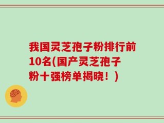 我国灵芝孢子粉排行前10名(国产灵芝孢子粉十强榜单揭晓！)