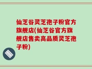 仙芝谷灵芝孢子粉官方旗舰店(仙芝谷官方旗舰店售卖高品质灵芝孢子粉)