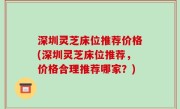 深圳灵芝床位推荐价格(深圳灵芝床位推荐，价格合理推荐哪家？)